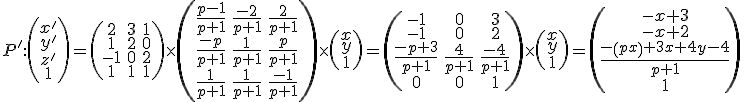 \small P':\left(\begin{matrix} x'  \\ y'  \\ z'\\1 \end{matrix}\right)=
 \left(\begin{matrix}
2 & 3 & 1 \\
1 & 2 & 0 \\
-1 & 0 & 2 \\
1 & 1 & 1
\end{matrix}\right)
  \times
 \left(\begin{matrix}
\frac{p-1}{p+1} & \frac{-2}{p+1} & \frac{2}{p+1} \\
\frac{-p}{p+1} & \frac{1}{p+1} & \frac{p}{p+1} \\
\frac{1}{p+1} & \frac{1}{p+1} & \frac{-1}{p+1}
\end{matrix}\right)
  \times
  \left(\begin{matrix}
x \\
y \\
1
\end{matrix}\right)
  =
  \left(\begin{matrix}
-1 & 0 & 3 \\
-1 & 0 & 2 \\
\frac{-p+3}{p+1} & \frac{4}{p+1} & \frac{-4}{p+1} \\
0 & 0 & 1
\end{matrix}\right)
\times
  \left(\begin{matrix}
x \\
y \\
1
\end{matrix}\right)
    
  =
 \left(\begin{matrix}
-x+3 \\
-x+2 \\
\frac{-\left(px\right)+3x+4y-4}{p+1} \\
1

\end{matrix}\right)