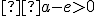 \small  a-e>0